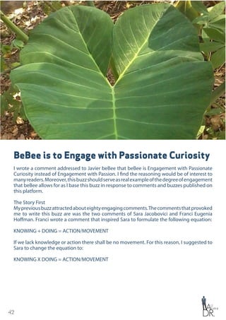 42
BeBee is to Engage with Passionate Curiosity
I wrote a comment addressed to Javier beBee that beBee is Engagement with Passionate
Curiosity instead of Engagement with Passion. I find the reasoning would be of interest to
manyreaders.Moreover,thisbuzzshouldserveasrealexampleofthedegreeofengagement
that beBee allows for as I base this buzz in response to comments and buzzes published on
this platform.
The Story First
Mypreviousbuzzattractedabouteightyengagingcomments.Thecommentsthatprovoked
me to write this buzz are was the two comments of Sara Jacobovici and Franci Eugenia
Hoffman. Franci wrote a comment that inspired Sara to formulate the following equation:
KNOWING + DOING = ACTION/MOVEMENT
If we lack knowledge or action there shall be no movement. For this reason, I suggested to
Sara to change the equation to:
KNOWING X DOING = ACTION/MOVEMENT
 