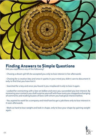 44
Finding Answers to Simple Questions
Did you experience any of the following?
· Chasing a dream girl till she accepted you only to lose interest in her afterwards
· Chasing for a creative idea and once it sparks in your mind you didn›t care to document it
only to find that you have lost it
· Searched for a key and once you found it you misplaced it only to lose it again.
· Looked for connecting with a bee on beBee and once you succeeded you lost interest. By
reviewingyourcontactsyoushallsurpriseyourselfwithhowmanyyoustoppedexchanging
of comments and reading buzzes of bees with whom you had great interest before.
· You aspired to work for a company and tried hard to get a job there only to lose interest in
it soon afterwards.
· Work so hard to lose weight and look in shape, only to lose your shape by gaining weight
again
 