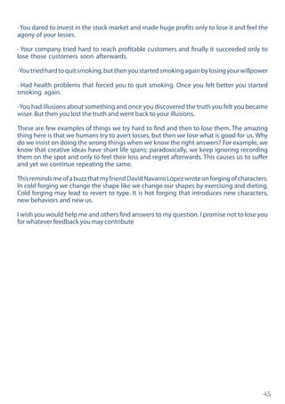45
· You dared to invest in the stock market and made huge profits only to lose it and feel the
agony of your losses.
· Your company tried hard to reach profitable customers and finally it succeeded only to
lose those customers soon afterwards.
·Youtriedhardtoquitsmoking,butthenyoustartedsmokingagainbylosingyourwillpower
· Had health problems that forced you to quit smoking. Once you felt better you started
smoking again.
·You had illusions about something and once you discovered the truth you felt you became
wiser. But then you lost the truth and went back to your illusions.
These are few examples of things we try hard to find and then to lose them. The amazing
thing here is that we humans try to avert losses, but then we lose what is good for us. Why
do we insist on doing the wrong things when we know the right answers? For example, we
know that creative ideas have short life spans; paradoxically, we keep ignoring recording
them on the spot and only to feel their loss and regret afterwards. This causes us to suffer
and yet we continue repeating the same.
ThisremindsmeofabuzzthatmyfriendDavidNavarroLópezwroteonforgingofcharacters.
In cold forging we change the shape like we change our shapes by exercising and dieting.
Cold forging may lead to revert to type. It is hot forging that introduces new characters,
new behaviors and new us.
I wish you would help me and others find answers to my question. I promise not to lose you
for whatever feedback you may contribute
 