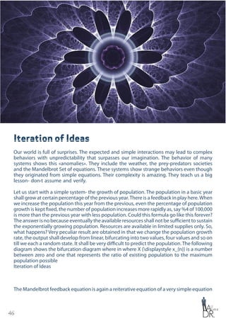 46
Iteration of Ideas
Our world is full of surprises. The expected and simple interactions may lead to complex
behaviors with unpredictability that surpasses our imagination. The behavior of many
systems shows this «anomalies». They include the weather, the prey-predators societies
and the Mandelbrot Set of equations. These systems show strange behaviors even though
they originated from simple equations. Their complexity is amazing. They teach us a big
lesson- don›t assume and verify.
Let us start with a simple system- the growth of population. The population in a basic year
shall grow at certain percentage of the previous year.There is a feedback in play here.When
we increase the population this year from the previous, even the percentage of population
growth is kept fixed, the number of population increases more rapidly as, say %4 of 100,000
is more than the previous year with less population. Could this formula go like this forever?
The answer is no because eventually the available resources shall not be sufficient to sustain
the exponentially growing population. Resources are available in limited supplies only. So,
what happens? Very peculiar result are obtained in that we change the population growth
rate, the output shall develop from linear, bifurcating into two values, four values and so on
till we each a random state. It shall be very difficult to predict the population. The following
diagram shows the bifurcation diagram where in where X {displaystyle x_{n}} is a number
between zero and one that represents the ratio of existing population to the maximum
population possible
Iteration of Ideas
The Mandelbrot feedback equation is again a reiterative equation of a very simple equation
 