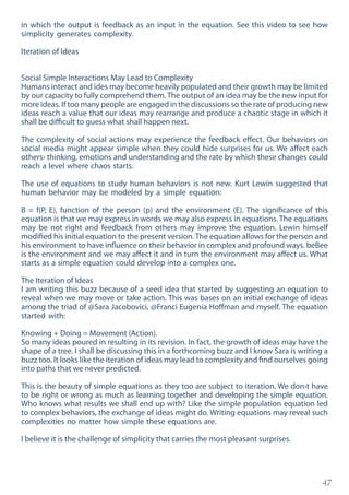 47
in which the output is feedback as an input in the equation. See this video to see how
simplicity generates complexity.
Iteration of Ideas
Social Simple Interactions May Lead to Complexity
Humans interact and ides may become heavily populated and their growth may be limited
by our capacity to fully comprehend them. The output of an idea may be the new input for
more ideas. If too many people are engaged in the discussions so the rate of producing new
ideas reach a value that our ideas may rearrange and produce a chaotic stage in which it
shall be difficult to guess what shall happen next.
The complexity of social actions may experience the feedback effect. Our behaviors on
social media might appear simple when they could hide surprises for us. We affect each
others› thinking, emotions and understanding and the rate by which these changes could
reach a level where chaos starts.
The use of equations to study human behaviors is not new. Kurt Lewin suggested that
human behavior may be modeled by a simple equation:
B = f(P, E), function of the person (p) and the environment (E). The significance of this
equation is that we may express in words we may also express in equations. The equations
may be not right and feedback from others may improve the equation. Lewin himself
modified his initial equation to the present version. The equation allows for the person and
his environment to have influence on their behavior in complex and profound ways. beBee
is the environment and we may affect it and in turn the environment may affect us. What
starts as a simple equation could develop into a complex one.
The Iteration of Ideas
I am writing this buzz because of a seed idea that started by suggesting an equation to
reveal when we may move or take action. This was bases on an initial exchange of ideas
among the triad of @Sara Jacobovici, @Franci Eugenia Hoffman and myself. The equation
started with:
Knowing + Doing = Movement (Action).
So many ideas poured in resulting in its revision. In fact, the growth of ideas may have the
shape of a tree. I shall be discussing this in a forthcoming buzz and I know Sara is writing a
buzz too. It looks like the iteration of ideas may lead to complexity and find ourselves going
into paths that we never predicted.
This is the beauty of simple equations as they too are subject to iteration. We don›t have
to be right or wrong as much as learning together and developing the simple equation.
Who knows what results we shall end up with? Like the simple population equation led
to complex behaviors, the exchange of ideas might do. Writing equations may reveal such
complexities no matter how simple these equations are.
I believe it is the challenge of simplicity that carries the most pleasant surprises.
 