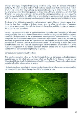49
answers aren›t you completely satisfying. The trees apply on us the concept of negative
certainty. We know more to find out that we have more issues that we make less certain
of what we know. This way we keep our passionate curiosity to know more. If we know
the answers we may then lose passion to know more. Natural phenomena are like that.
The more we know, the less we are certain and the more passionate we are to remove the
uncertainty only to fall in the rabbit hole of uncertainty. Because our minds remain clouded
with these issues we may ask subconscious questions that may give us a hint to the answer.
The issue of my failing to respond to my knowledge by not drinking enough water stems
from the fact that I reached a definite answer and therefore the element of negative
uncertainty was removed. Are definite answers a form of mental block or even a barrier to
ask subconscious questions?
Harvey Lloyd responded to one of my comments on a great buzz on Developing aTolerance
to Negativity by Sara Jacobovici as follows. Emotions are neither good nor bad. But they can
be either if, they cause us to fluctuate between interdependent and independent. A team
recognizes this fluctuation instantly and it can have a souring effect on success, individually
and team. I agree with Harvey. The keyword in his response for me is fluctuation, between
on emotion or another. Or, fluctuation between shapes such as a drop of water is rounded
or not when it falls on a tree leaf depending on whether the leaf is waxy or not. It is the
fluctuation in protein in our bodies between different shapes and the fluctuation of the
trunks of trees between growing linearly or spirally.
Conscious and Subconscious Questions
The question remains- when we fail to fluctuate between conscious and subconscious
questions do we fail what we need to do what we should do? Is this one reason for my
failure to abide by simple facts to keep my health in good shape? Apparently, subconscious
questions lead to subconscious answers.
I dedicate this buzz proudly to the great thinker Harvey Lloyd whose comments propelled
me to write this buzz. Dear Harvey- I am full of gratitude to you.
 