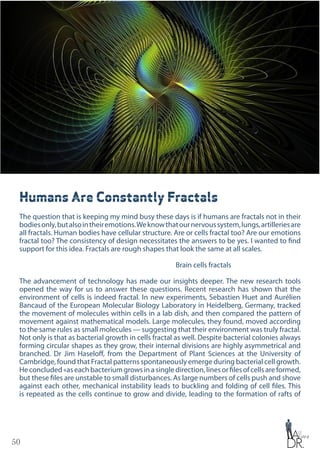 50
Humans Are Constantly Fractals
The question that is keeping my mind busy these days is if humans are fractals not in their
bodiesonly,butalsointheiremotions.Weknowthatournervoussystem,lungs,artilleriesare
all fractals. Human bodies have cellular structure. Are or cells fractal too? Are our emotions
fractal too? The consistency of design necessitates the answers to be yes. I wanted to find
support for this idea. Fractals are rough shapes that look the same at all scales.
Brain cells fractals
The advancement of technology has made our insights deeper. The new research tools
opened the way for us to answer these questions. Recent research has shown that the
environment of cells is indeed fractal. In new experiments, Sebastien Huet and Aurélien
Bancaud of the European Molecular Biology Laboratory in Heidelberg, Germany, tracked
the movement of molecules within cells in a lab dish, and then compared the pattern of
movement against mathematical models. Large molecules, they found, moved according
to the same rules as small molecules — suggesting that their environment was truly fractal.
Not only is that as bacterial growth in cells fractal as well. Despite bacterial colonies always
forming circular shapes as they grow, their internal divisions are highly asymmetrical and
branched. Dr Jim Haseloff, from the Department of Plant Sciences at the University of
Cambridge, found that Fractal patterns spontaneously emerge during bacterial cell growth.
Heconcluded«aseachbacteriumgrowsinasingledirection,linesorfilesofcellsareformed,
but these files are unstable to small disturbances. As large numbers of cells push and shove
against each other, mechanical instability leads to buckling and folding of cell files. This
is repeated as the cells continue to grow and divide, leading to the formation of rafts of
 