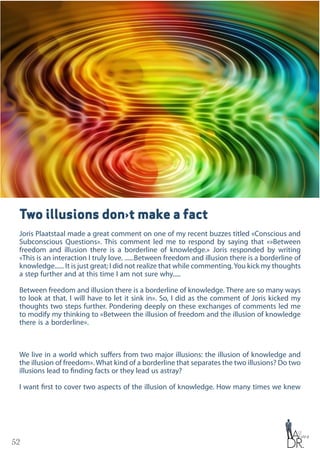 52
Two illusions don›t make a fact
Joris Plaatstaal made a great comment on one of my recent buzzes titled «Conscious and
Subconscious Questions». This comment led me to respond by saying that «»Between
freedom and illusion there is a borderline of knowledge.» Joris responded by writing
«This is an interaction I truly love. ......Between freedom and illusion there is a borderline of
knowledge...... It is just great; I did not realize that while commenting.You kick my thoughts
a step further and at this time I am not sure why.....
Between freedom and illusion there is a borderline of knowledge. There are so many ways
to look at that. I will have to let it sink in». So, I did as the comment of Joris kicked my
thoughts two steps further. Pondering deeply on these exchanges of comments led me
to modify my thinking to «Between the illusion of freedom and the illusion of knowledge
there is a borderline».
We live in a world which suffers from two major illusions: the illusion of knowledge and
the illusion of freedom». What kind of a borderline that separates the two illusions? Do two
illusions lead to finding facts or they lead us astray?
I want first to cover two aspects of the illusion of knowledge. How many times we knew
 