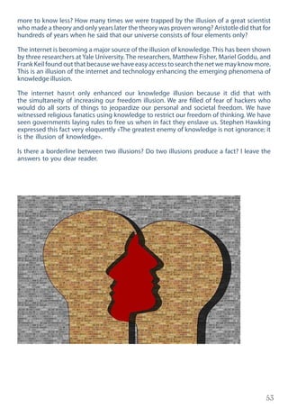 53
more to know less? How many times we were trapped by the illusion of a great scientist
who made a theory and only years later the theory was proven wrong? Aristotle did that for
hundreds of years when he said that our universe consists of four elements only?
The internet is becoming a major source of the illusion of knowledge. This has been shown
by three researchers at Yale University. The researchers, Matthew Fisher, Mariel Goddu, and
Frank Keil found out that because we have easy access to search the net we may know more.
This is an illusion of the internet and technology enhancing the emerging phenomena of
knowledge illusion.
The internet hasn›t only enhanced our knowledge illusion because it did that with
the simultaneity of increasing our freedom illusion. We are filled of fear of hackers who
would do all sorts of things to jeopardize our personal and societal freedom. We have
witnessed religious fanatics using knowledge to restrict our freedom of thinking. We have
seen governments laying rules to free us when in fact they enslave us. Stephen Hawking
expressed this fact very eloquently «The greatest enemy of knowledge is not ignorance; it
is the illusion of knowledge».
Is there a borderline between two illusions? Do two illusions produce a fact? I leave the
answers to you dear reader.
 