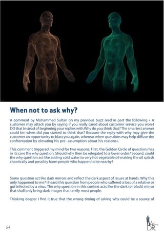 54
When not to ask why?
A comment by Mohammed Sultan on my previous buzz read in part the following « A
customer may attack you by saying if you really cared about customer service you won›t
DO that Instead of beginning your replies withWhy do you think that?The smartest answer
could be; when did you started to think that? Because the reply with why may give the
customer an opportunity to blast you again, whereas when questions may help diffuse the
confrontation by elevating his pre- assumption about his reasons».
This comment triggered my mind for two reasons. First, the Golden Circle of questions has
in its core the why question. Should why then be relegated to a lower order? Second, could
the why question act like adding cold water to very hot vegetable oil making the oil splash
chaotically and possibly harm people who happen to be nearby?
Some question act like dark mirrors and reflect the dark aspect of issues at hands. Why this
only happened to me? I heard this question from people who suffered a loss of a relative or
got infected by a virus. The why question in this context acts like the dark (or black) mirror
that shall only bring dark images that terrify most people.
Thinking deeper I find it true that the wrong timing of asking why could be a source of
 