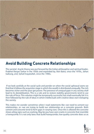 56
Avoid Building Concrete Relationships
The societal -4cycle theory was put forward by the Indian philosopher and spiritual leader‚
Prabhat Ranjan Sarkar in the 1950s and expanded by‚ Ravi Batra‚ since the 1970s,‚ Johan
Galtung‚ and‚ Sohail Inayatullah‚ since the 1990s.
If we look carefully at the social cycle and ponder on when the social upheaval starts we
find that it follows the acquisitor stage in which the wealth is distributed unequally.The rich
becomes richer and the poor get poorer. The presence of unequal gaps in any society shall
lead to its destabilization. This is a rule and to restore stability governments tend to use
the rule of force. This solution might be temporarily successful, but shall eventually fail. It is
then followed by the rule of ideas in which intellectuals with creative ideas start reshaping
the society.
This makes me wonder sometimes when I read statements like «we need to cement our
relationship», or «we are trying to build our relationship on a concrete ground». Both
cement and concrete tend to form gaps in varying sizes. Once this is allowed the concrete
shows ailing signs such as cracking. May be you have seen cracks in concrete that resemble
a honeycomb. It is not only bees that build honeycombs; low-quality concrete does so as
 