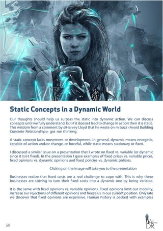 58
Static Concepts in a Dynamic World
Our thoughts should help us surpass the static into dynamic action. We can discuss
concepts until we fully understand, but if it doesn›t lead to change in action then it is static.
This wisdom from a comment by @Harvey Lloyd that he wrote on m buzz «Avoid Building
Concrete Relationships» got me thinking.
A static concept lacks movement or development. In general, dynamic means energetic,
capable of action and/or change, or forceful, while static means stationary or fixed.
I discussed a similar issue on a presentation that I wrote on fixed vs. variable (or dynamic
since it isn›t fixed). In the presentation I gave examples of fixed prices vs. variable prices,
fixed opinions vs. dynamic opinions and fixed policies vs. dynamic policies.
Clicking on the image will take you to the presentation
Businesses realize that fixed costs are a real challenge to cope with. This is why these
businesses are striving to turn their fixed costs into a dynamic one by being variable.
It is the same with fixed opinions vs. variable opinions. Fixed opinions limit our mobility,
increase our rejections of different opinions and freeze us in our current position. Only late
we discover that fixed opinions are expensive. Human history is packed with examples
 