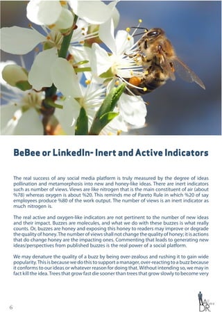 6
BeBee or LinkedIn- Inert and Active Indicators
The real success of any social media platform is truly measured by the degree of ideas
pollination and metamorphosis into new and honey-like ideas. There are inert indicators
such as number of views. Views are like nitrogen that is the main constituent of air (about
%78) whereas oxygen is about %20. This reminds me of Pareto Rule in which %20 of say
employees produce %80 of the work output. The number of views is an inert indicator as
much nitrogen is.
The real active and oxygen-like indicators are not pertinent to the number of new ideas
and their impact. Buzzes are molecules, and what we do with these buzzes is what really
counts. Or, buzzes are honey and exposing this honey to readers may improve or degrade
the quality of honey.The number of views shall not change the quality of honey; it is actions
that do change honey are the impacting ones. Commenting that leads to generating new
ideas/perspectives from published buzzes is the real power of a social platform.
We may denature the quality of a buzz by being over-zealous and rushing it to gain wide
popularity.This is because we do this to support a manager, over-reacting to a buzz because
it conforms to our ideas or whatever reason for doing that.Without intending so, we may in
fact kill the idea.Trees that grow fast die sooner than trees that grow slowly to become very
 