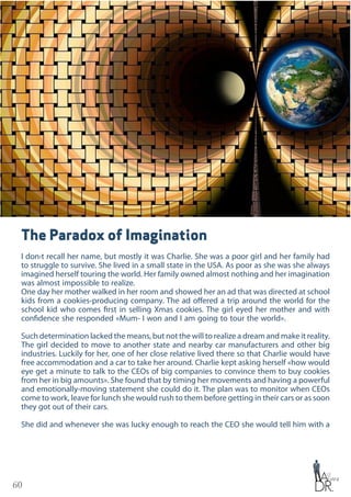 60
The Paradox of Imagination
I don›t recall her name, but mostly it was Charlie. She was a poor girl and her family had
to struggle to survive. She lived in a small state in the USA. As poor as she was she always
imagined herself touring the world. Her family owned almost nothing and her imagination
was almost impossible to realize.
One day her mother walked in her room and showed her an ad that was directed at school
kids from a cookies-producing company. The ad offered a trip around the world for the
school kid who comes first in selling Xmas cookies. The girl eyed her mother and with
confidence she responded «Mum- I won and I am going to tour the world».
Such determination lacked the means, but not the will to realize a dream and make it reality.
The girl decided to move to another state and nearby car manufacturers and other big
industries. Luckily for her, one of her close relative lived there so that Charlie would have
free accommodation and a car to take her around. Charlie kept asking herself «how would
eye get a minute to talk to the CEOs of big companies to convince them to buy cookies
from her in big amounts». She found that by timing her movements and having a powerful
and emotionally-moving statement she could do it. The plan was to monitor when CEOs
come to work, leave for lunch she would rush to them before getting in their cars or as soon
they got out of their cars.
She did and whenever she was lucky enough to reach the CEO she would tell him with a
 