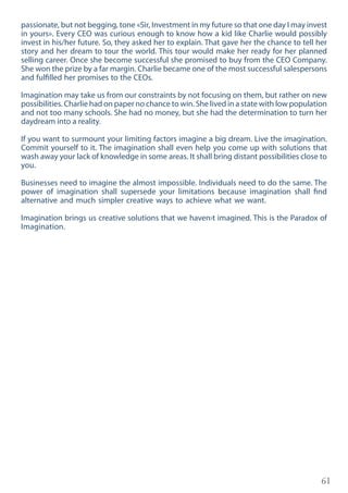 61
passionate, but not begging, tone «Sir, Investment in my future so that one day I may invest
in yours». Every CEO was curious enough to know how a kid like Charlie would possibly
invest in his/her future. So, they asked her to explain. That gave her the chance to tell her
story and her dream to tour the world. This tour would make her ready for her planned
selling career. Once she become successful she promised to buy from the CEO Company.
She won the prize by a far margin. Charlie became one of the most successful salespersons
and fulfilled her promises to the CEOs.
Imagination may take us from our constraints by not focusing on them, but rather on new
possibilities. Charlie had on paper no chance to win. She lived in a state with low population
and not too many schools. She had no money, but she had the determination to turn her
daydream into a reality.
If you want to surmount your limiting factors imagine a big dream. Live the imagination.
Commit yourself to it. The imagination shall even help you come up with solutions that
wash away your lack of knowledge in some areas. It shall bring distant possibilities close to
you.
Businesses need to imagine the almost impossible. Individuals need to do the same. The
power of imagination shall supersede your limitations because imagination shall find
alternative and much simpler creative ways to achieve what we want.
Imagination brings us creative solutions that we haven›t imagined. This is the Paradox of
Imagination.
 