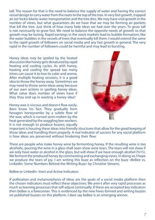 7
tall. The reason for that is the need to balance the supply of water and having the correct
vessel design to carry water from the roots to the top of the tree. In very fast growth, trapped
air (air locks) blocks water transportation and the tree dies. We may have viral growth in the
number of views, but what guarantees do we have that we may be forming air pockets
that kill the tree. Just think of how many fade ideas we had over the years. To grow tall
is not necessarily to grow fast. We need to balance the opposite needs of growth so that
growth may be lasting. Rapid earnings in the stock markets lead to bubble formations like
the water bubbles in the vessels of trees that eventually kill them. I would extend the same
to the rapid growth of followers on social media and any fast growth in general. The very
rapid in the number of followers could be harmful and may lead to bursting.
Honey ideas may be spoiled by the heated
discussionlikehoneygetsdenaturedbyrapid
heating and cooling cycles. As with honey,
heating and cooling the spread too many
times can cause it to lose its color and aroma.
After multiple heating sessions, it is a good
idea to throw the honey away. Sometimes we
may need to throw some ideas away because
of our own actions in spoiling honey ideas.
What value does number of views have if
they they end up in wasting a honey idea?
Honey wax is viscous and doesn›t flow easily.
Bees know his fact. They gradually form
hexagon honeycombs by a subtle flow of
the wax, which is turned semi-molten by the
heat generated by the waggling bee workers.
It is not enough to produce buzzes; equally
important is housing these ideas into friendly structures that allow for the good keeping of
those ideas and handling them properly. A real indicator of success for any social platform
is how ideas are preserved without hindering their flow.
There are people who make honey wine by fermenting honey. If the resulting wine is too
alcoholic, pouring the wine in a glass shall soon show wine tears. The tears will not show if
we only have water or alcohol in the glass, but will show if we have enough alcohol (%15).
We ferment the produced honey by commenting and exchanging views. In doing so, I hope
we produce the tears of joy. I am writing this buzz as reflection on the buzz «BeBee vs.
LinkedIn: Some Numbers Behind the Writing Buzz» by Christine Stevens.
BeBee or LinkedIn- Inert and Active Indicators
If pollination and metamorphosis of ideas are the goals of a social media platform then
the chosen indicators must reflect these objectives. We aren›t after very rapid processes as
much as learning processes that self-adjust continually. If these are accepted key indicators
then beBee is a forerunner. This is evidenced by the new hives formed and writing buzzes
on published buzzes on this platform. I dare say beBee is an emerging winner.
 
