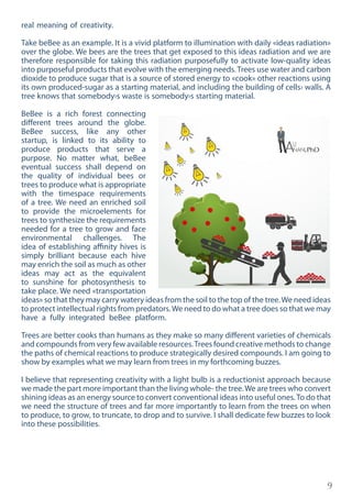 9
real meaning of creativity.
Take beBee as an example. It is a vivid platform to illumination with daily «ideas radiation»
over the globe. We bees are the trees that get exposed to this ideas radiation and we are
therefore responsible for taking this radiation purposefully to activate low-quality ideas
into purposeful products that evolve with the emerging needs. Trees use water and carbon
dioxide to produce sugar that is a source of stored energy to «cook» other reactions using
its own produced-sugar as a starting material, and including the building of cells› walls. A
tree knows that somebody›s waste is somebody›s starting material.
BeBee is a rich forest connecting
different trees around the globe.
BeBee success, like any other
startup, is linked to its ability to
produce products that serve a
purpose. No matter what, beBee
eventual success shall depend on
the quality of individual bees or
trees to produce what is appropriate
with the timespace requirements
of a tree. We need an enriched soil
to provide the microelements for
trees to synthesize the requirements
needed for a tree to grow and face
environmental challenges. The
idea of establishing affinity hives is
simply brilliant because each hive
may enrich the soil as much as other
ideas may act as the equivalent
to sunshine for photosynthesis to
take place. We need «transportation
ideas» so that they may carry watery ideas from the soil to the top of the tree.We need ideas
to protect intellectual rights from predators.We need to do what a tree does so that we may
have a fully integrated beBee platform.
Trees are better cooks than humans as they make so many different varieties of chemicals
and compounds from very few available resources.Trees found creative methods to change
the paths of chemical reactions to produce strategically desired compounds. I am going to
show by examples what we may learn from trees in my forthcoming buzzes.
I believe that representing creativity with a light bulb is a reductionist approach because
we made the part more important than the living whole- the tree.We are trees who convert
shining ideas as an energy source to convert conventional ideas into useful ones.To do that
we need the structure of trees and far more importantly to learn from the trees on when
to produce, to grow, to truncate, to drop and to survive. I shall dedicate few buzzes to look
into these possibilities.
 