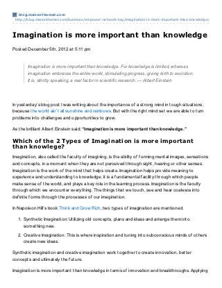 blog.manont hemat .com
 http://blog.manonthemat.com/business/empower-network-tag/imagination-is-more-important-than-knowledge/




Imagination is more important than knowledge
Posted December 5th, 2012 at 5:11 pm


       Imagination is more important than knowledge. For knowledge is limited, whereas
       imagination embraces the entire world, stimulating progress, giving birth to evolution.
       It is, strictly speaking, a real factor in scientific research. — Albert Einstein




In yesterday’s blog post I was writing about the importance of a strong mind in tough situations,
because the world ain’t all sunshine and rainbows. But with the right mind set we are able to turn
problems into challenges and opportunities to grow.

As the brilliant Albert Einstein said: “Imaginat ion is more import ant t han knowledge.”

Which of the 2 Types of Imagination is more important
than knowlege?
Imagination, also called the faculty of imagining, is the ability of forming mental images, sensations
and concepts, in a moment when they are not perceived through sight, hearing or other senses.
Imagination is the work of the mind that helps create. Imagination helps provide meaning to
experience and understanding to knowledge; it is a fundamental facility through which people
make sense of the world, and plays a key role in the learning process. Imagination is the faculty
through which we encounter everything. The things that we touch, see and hear coalesce into
definite forms through the processes of our imagination.

In Napoleon Hill’s book Think and Grow Rich, two types of imagination are mentioned.

  1. Synthetic Imagination: Utilizing old concepts, plans and ideas and arrange them into
     something new.

  2. Creative Imagination: This is where inspiration and tuning into subconscious minds of others
     create new ideas.

Synthetic imagination and creative imagination work together to create innovation, better
concepts and ultimately the future.

Imagination is more important than knowledge in terms of innovation and breakthroughs. Applying
 