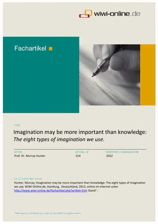 Imagination may be more important than knowledge:
The eight types of imagination we use.
___________________________________________________________________________________________

Prof. Dr. Murray Hunter                      514                   2012




Hunter, Murray; Imagination may be more important than knowledge: The eight types of imagination
we use; WiWi-Online.de, Hamburg, Deutschland, 2012; online im Internet unter
http://www.wiwi-online.de/fachartikel.php?artikel=514; Stand*:
 