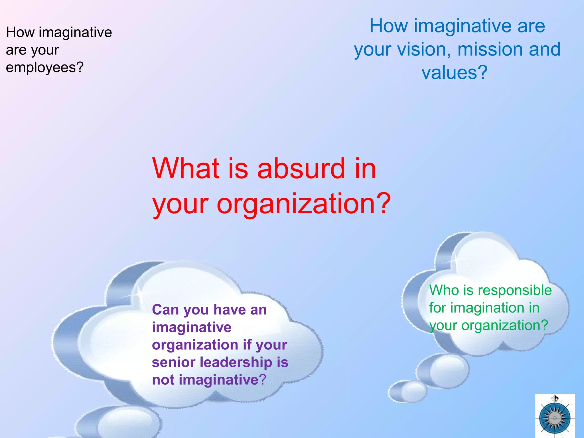 What is absurd in
your organization?
How imaginative are
your vision, mission and
values?
How imaginative
are your
employees?
Can you have an
imaginative
organization if your
senior leadership is
not imaginative?
Who is responsible
for imagination in
your organization?
 