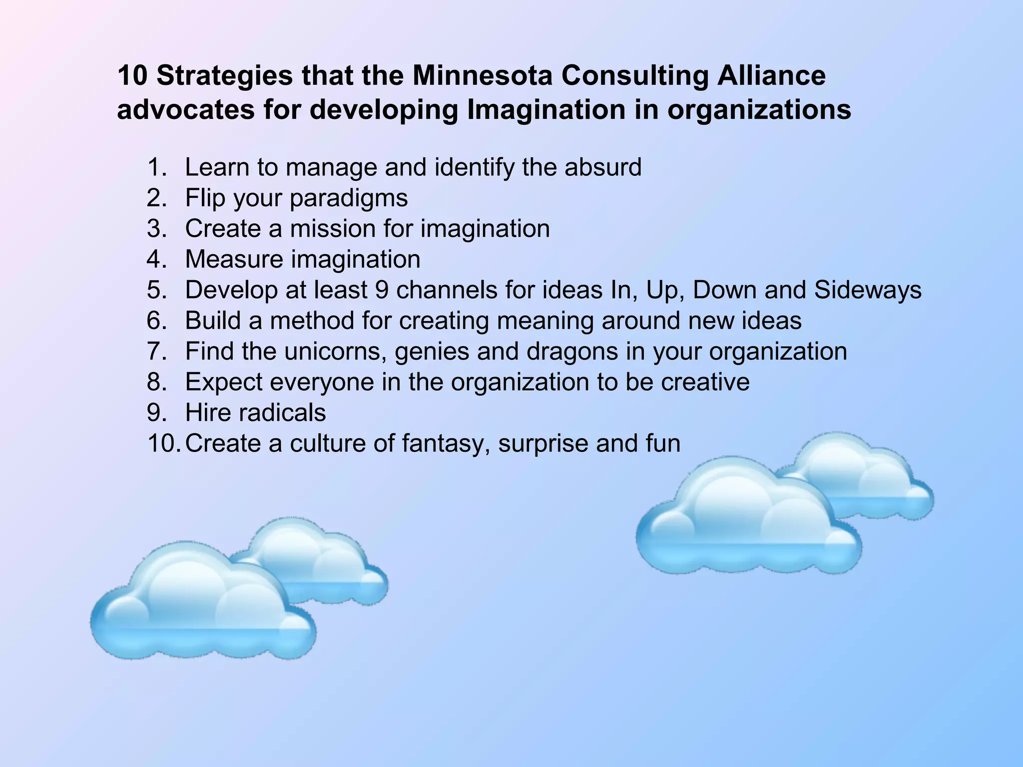 10 Strategies that the Minnesota Consulting Alliance
advocates for developing Imagination in organizations
1. Learn to manage and identify the absurd
2. Flip your paradigms
3. Create a mission for imagination
4. Measure imagination
5. Develop at least 9 channels for ideas In, Up, Down and Sideways
6. Build a method for creating meaning around new ideas
7. Find the unicorns, genies and dragons in your organization
8. Expect everyone in the organization to be creative
9. Hire radicals
10.Create a culture of fantasy, surprise and fun
 