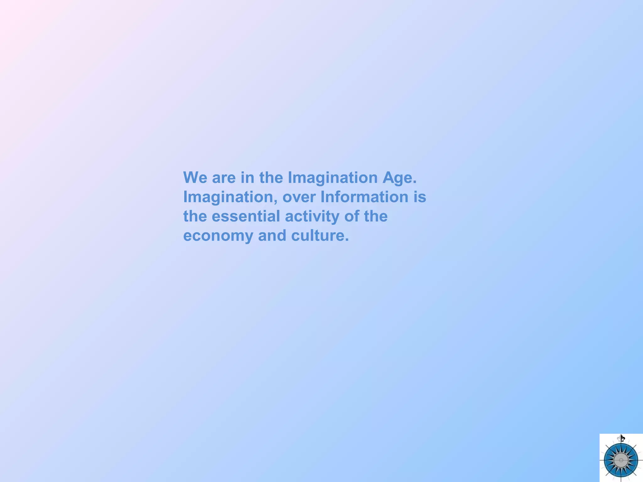 We are in the Imagination Age.
Imagination, over Information is
the essential activity of the
economy and culture.
 