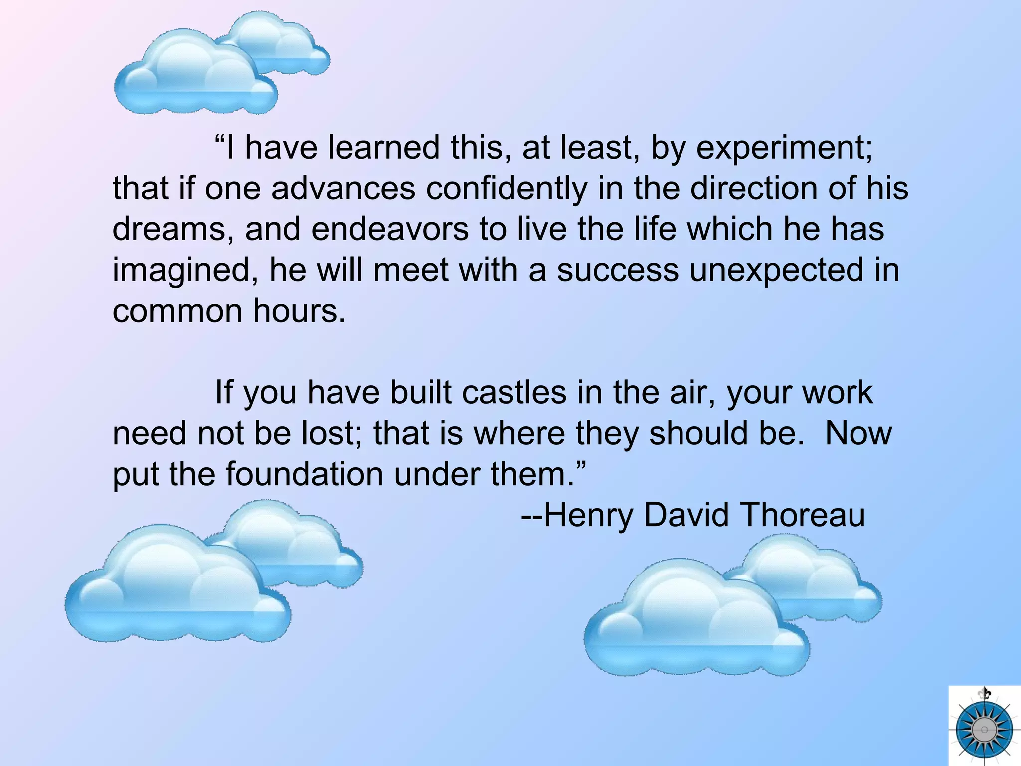 “I have learned this, at least, by experiment;
that if one advances confidently in the direction of his
dreams, and endeavors to live the life which he has
imagined, he will meet with a success unexpected in
common hours.
If you have built castles in the air, your work
need not be lost; that is where they should be. Now
put the foundation under them.”
--Henry David Thoreau
 