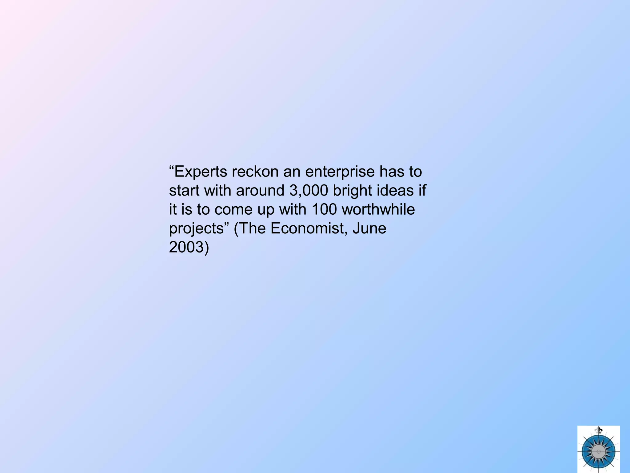 “Experts reckon an enterprise has to
start with around 3,000 bright ideas if
it is to come up with 100 worthwhile
projects” (The Economist, June
2003)
 