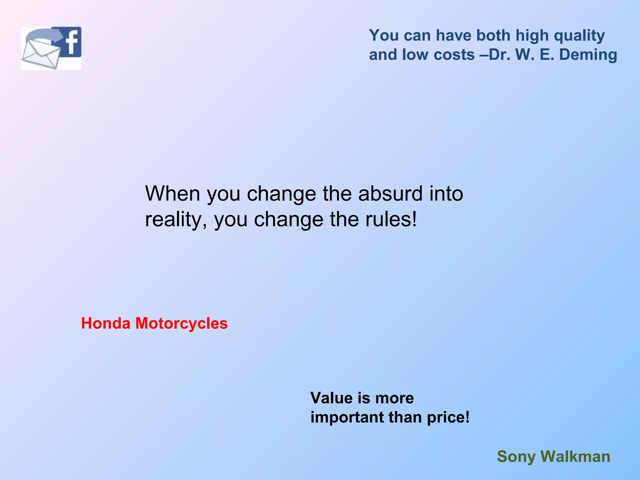 When you change the absurd into
reality, you change the rules!
Honda Motorcycles
Sony Walkman
You can have both high quality
and low costs –Dr. W. E. Deming
Value is more
important than price!
 