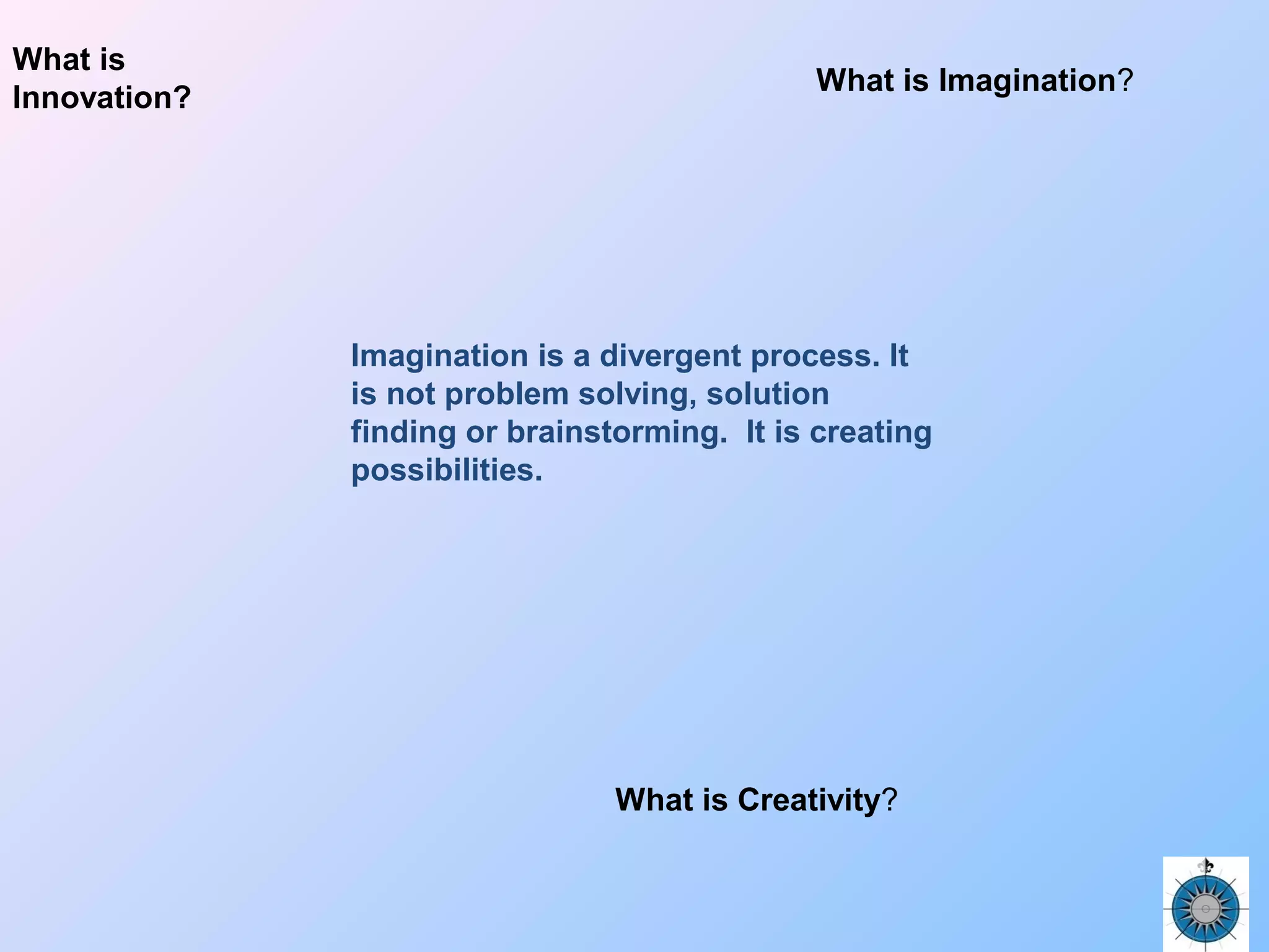 What is Imagination?
What is Creativity?
What is
Innovation?
Imagination is a divergent process. It
is not problem solving, solution
finding or brainstorming. It is creating
possibilities.
 