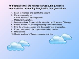 10 Strategies that the Minnesota Consulting Alliance
advocates for developing Imagination in organizations
1. Learn to manage and identify the absurd
2. Flip your paradigms
3. Create a mission for imagination
4. Measure imagination
5. Develop at least 9 channels for ideas In, Up, Down and Sideways
6. Build a method for creating meaning around new ideas
7. Find the unicorns, genies and dragons in your organization
8. Expect everyone in the organization to be creative
9. Hire radicals
10.Create a culture of fantasy, surprise and fun
 