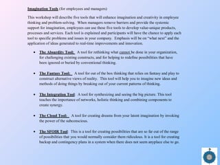 Imagination Tools (for employees and managers)
This workshop will describe five tools that will enhance imagination and creativity in employee
thinking and problem-solving. When managers remove barriers and provide the systemic
support for imagination, employees can use these five tools to develop value-unique products,
processes and services. Each tool is explained and participants will have the chance to apply each
tool to specific problems and issues in your company. Emphasis will be on “what next” and the
application of ideas generated to real-time improvements and innovation.
• The Absurdity Tool: A tool for rethinking what cannot be done in your organization,
for challenging existing constructs, and for helping to redefine possibilities that have
been ignored or buried by conventional thinking.
• The Fantasy Tool: A tool for out of the box thinking that relies on fantasy and play to
construct alternative views of reality. This tool will help you to imagine new ideas and
methods of doing things by breaking out of your current patterns of thinking.
• The Integration Tool: A tool for synthesizing and seeing the big picture. This tool
teaches the importance of networks, holistic thinking and combining components to
create synergy.
• The Cloud Tool: A tool for creating dreams from your latent imagination by invoking
the power of the subconscious.
• The SFOIR Tool: This is a tool for creating possibilities that are so far out of the range
of possibilities that you would normally consider them ridiculous. It is a tool for creating
backup and contingency plans in a system when there does not seem anyplace else to go.
 