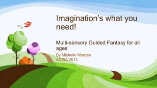 Imagination’s what you
need!
Multi-sensory Guided Fantasy for all
ages
By Michelle Worgan
ACEIA 2013

 
