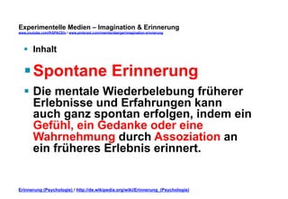 Experimentelle Medien – Imagination & Erinnerung 
www.youtube.com/fhSPACEtv / www.pinterest.com/mwintersberger/imagination-erinnerung 
§ Inhalt 
§ Spontane Erinnerung 
§ Die mentale Wiederbelebung früherer 
Erlebnisse und Erfahrungen kann 
auch ganz spontan erfolgen, indem ein 
Gefühl, ein Gedanke oder eine 
Wahrnehmung durch Assoziation an 
ein früheres Erlebnis erinnert. 
Erinnerung (Psychologie) / http://de.wikipedia.org/wiki/Erinnerung_(Psychologie) 
 