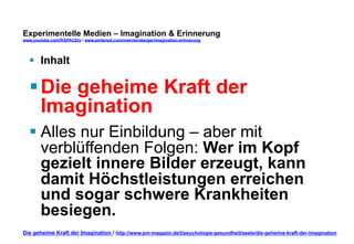 Experimentelle Medien – Imagination & Erinnerung 
www.youtube.com/fhSPACEtv / www.pinterest.com/mwintersberger/imagination-erinnerung 
§ Inhalt 
§ Die geheime Kraft der 
Imagination 
§ Alles nur Einbildung – aber mit 
verblüffenden Folgen: Wer im Kopf 
gezielt innere Bilder erzeugt, kann 
damit Höchstleistungen erreichen 
und sogar schwere Krankheiten 
besiegen. 
Die geheime Kraft der Imagination / http://www.pm-magazin.de/t/psychologie-gesundheit/seele/die-geheime-kraft-der-imagination 
 
