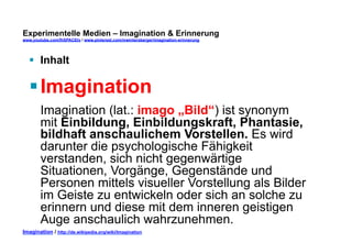Experimentelle Medien – Imagination & Erinnerung 
www.youtube.com/fhSPACEtv / www.pinterest.com/mwintersberger/imagination-erinnerung 
§ Inhalt 
§ Imagination 
Imagination (lat.: imago „Bild“) ist synonym 
mit Einbildung, Einbildungskraft, Phantasie, 
bildhaft anschaulichem Vorstellen. Es wird 
darunter die psychologische Fähigkeit 
verstanden, sich nicht gegenwärtige 
Situationen, Vorgänge, Gegenstände und 
Personen mittels visueller Vorstellung als Bilder 
im Geiste zu entwickeln oder sich an solche zu 
erinnern und diese mit dem inneren geistigen 
Auge anschaulich wahrzunehmen. 
Imagination / http://de.wikipedia.org/wiki/Imagination 
 