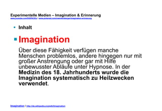 Experimentelle Medien – Imagination & Erinnerung 
www.youtube.com/fhSPACEtv / www.pinterest.com/mwintersberger/imagination-erinnerung 
§ Inhalt 
§ Imagination 
Über diese Fähigkeit verfügen manche 
Menschen problemlos, andere hingegen nur mit 
großer Anstrengung oder gar mit Hilfe 
unbewusster Abläufe unter Hypnose. In der 
Medizin des 18. Jahrhunderts wurde die 
Imagination systematisch zu Heilzwecken 
verwendet. 
Imagination / http://de.wikipedia.org/wiki/Imagination 
 