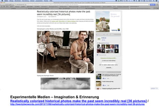 Experimentelle Medien – Imagination & Erinnerung 
Realistically colorized historical photos make the past seem incredibly real [36 pictures] / 
http://twentytwowords.com/2013/11/06/realistically-colorized-historical-photos-make-the-past-seem-incredibly-real-36-pictures 
 