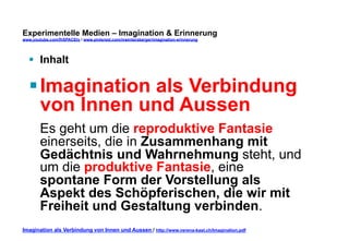 Experimentelle Medien – Imagination & Erinnerung 
www.youtube.com/fhSPACEtv / www.pinterest.com/mwintersberger/imagination-erinnerung 
§ Inhalt 
§ Imagination als Verbindung 
von Innen und Aussen 
Es geht um die reproduktive Fantasie 
einerseits, die in Zusammenhang mit 
Gedächtnis und Wahrnehmung steht, und 
um die produktive Fantasie, eine 
spontane Form der Vorstellung als 
Aspekt des Schöpferischen, die wir mit 
Freiheit und Gestaltung verbinden. 
Imagination als Verbindung von Innen und Aussen / http://www.verena-kast.ch/Imagination.pdf 
 