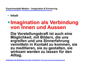 Experimentelle Medien – Imagination & Erinnerung 
www.youtube.com/fhSPACEtv / www.pinterest.com/mwintersberger/imagination-erinnerung 
§ Inhalt 
§ Imagination als Verbindung 
von Innen und Aussen 
Die Vorstellungskraft ist auch eine 
Möglichkeit, mit Bildern, die uns 
ergreifen und uns Sinnerfahrung 
vermitteln in Kontakt zu kommen, sie 
zu meditieren, sie zu gestalten, sie 
wirksam werden zu lassen für den 
Alltag. 
Imagination als Verbindung von Innen und Aussen / http://www.verena-kast.ch/Imagination.pdf 
 