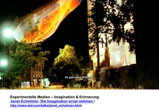 Experimentelle Medien – Imagination & Erinnerung 
Janet Echelman: Die Imagination ernst nehmen / 
http://www.ted.com/talks/janet_echelman.html 
 
