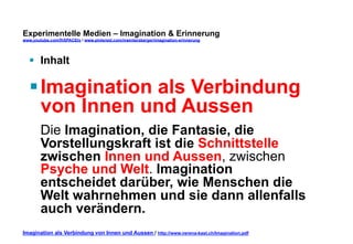 Experimentelle Medien – Imagination & Erinnerung 
www.youtube.com/fhSPACEtv / www.pinterest.com/mwintersberger/imagination-erinnerung 
§ Inhalt 
§ Imagination als Verbindung 
von Innen und Aussen 
Die Imagination, die Fantasie, die 
Vorstellungskraft ist die Schnittstelle 
zwischen Innen und Aussen, zwischen 
Psyche und Welt. Imagination 
entscheidet darüber, wie Menschen die 
Welt wahrnehmen und sie dann allenfalls 
auch verändern. 
Imagination als Verbindung von Innen und Aussen / http://www.verena-kast.ch/Imagination.pdf 
 