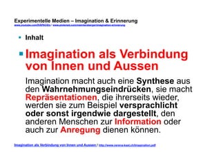 Experimentelle Medien – Imagination & Erinnerung 
www.youtube.com/fhSPACEtv / www.pinterest.com/mwintersberger/imagination-erinnerung 
§ Inhalt 
§ Imagination als Verbindung 
von Innen und Aussen 
Imagination macht auch eine Synthese aus 
den Wahrnehmungseindrücken, sie macht 
Repräsentationen, die ihrerseits wieder, 
werden sie zum Beispiel versprachlicht 
oder sonst irgendwie dargestellt, den 
anderen Menschen zur Information oder 
auch zur Anregung dienen können. 
Imagination als Verbindung von Innen und Aussen / http://www.verena-kast.ch/Imagination.pdf 
 
