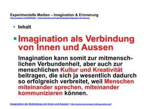 Experimentelle Medien – Imagination & Erinnerung 
www.youtube.com/fhSPACEtv / www.pinterest.com/mwintersberger/imagination-erinnerung 
§ Inhalt 
§ Imagination als Verbindung 
von Innen und Aussen 
Imagination kann somit zur mitmensch-lichen 
Verbundenheit, aber auch zur 
menschlichen Kultur und Kreativität 
beitragen, die sich ja wesentlich dadurch 
so erfolgreich verbreitet, weil Menschen 
miteinander sprechen, miteinander 
kommunizieren können. 
Imagination als Verbindung von Innen und Aussen / http://www.verena-kast.ch/Imagination.pdf 
 
