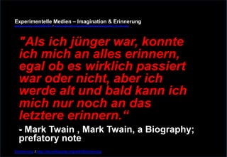 Experimentelle Medien – Imagination & Erinnerung 
www.youtube.com/fhSPACEtv / www.pinterest.com/mwintersberger/imagination-erinnerung 
"Als ich jünger war, konnte 
ich mich an alles erinnern, 
egal ob es wirklich passiert 
war oder nicht, aber ich 
werde alt und bald kann ich 
mich nur noch an das 
letztere erinnern.“ - Mark Twain , Mark Twain, a Biography; 
prefatory note 
Erinnerung / http://de.wikiquote.org/wiki/Erinnerung 
 