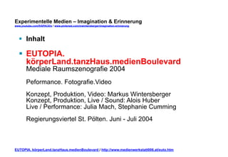 Experimentelle Medien – Imagination & Erinnerung 
www.youtube.com/fhSPACEtv / www.pinterest.com/mwintersberger/imagination-erinnerung 
§ Inhalt 
§ EUTOPIA. 
körperLand.tanzHaus.medienBoulevard 
Mediale Raumszenografie 2004 
Peformance. Fotografie.Video 
Konzept, Produktion, Video: Markus Wintersberger 
Konzept, Produktion, Live / Sound: Alois Huber 
Live / Performance: Julia Mach, Stephanie Cumming 
Regierungsviertel St. Pölten. Juni - Juli 2004 
EUTOPIA. körperLand.tanzHaus.medienBoulevard / http://www.medienwerkstatt006.at/euto.htm 
 