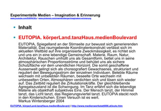 Experimentelle Medien – Imagination & Erinnerung 
www.youtube.com/fhSPACEtv / www.pinterest.com/mwintersberger/imagination-erinnerung 
§ Inhalt 
§ EUTOPIA. körperLand.tanzHaus.medienBoulevard 
EUTOPIA, Spiegelland an der Stirnseite zur bewusst sich generierenden 
Materialität. Das raumgebende Koordinatenkonstrukt verlässt sich im 
aktuellen Weltbild auf ihre organisierte Zweckmässigkeit, es richtet sich 
und uns ein in eine lebendige Gemeinschaft. Materie, Raum, Natur, 
Architektur, Rauschen umhüllt uns als Gesamtform, bettet uns in seine 
atmosphärischen Proportionsströme und behütet uns als sichere 
Schutzfläche vor dem unendlichen Horizont. Die somit geschaffene 
Aussenwelt gelingt sich als choreografiert Gewachsenes, strukturiert und 
reguliert den Bewegungsstrom der einzelnen Individuen. Belebte Räume 
wechseln mit unbelebten Räumen, beseelte Orte wechseln mit 
unbeseelten Orten, Atmosphären verdichten sich und lösen sich wieder 
auf. Das Zeitbild reguliert die Zirkulationskräfte. Der gleichbleibende 
Agregatszustand ist die Schwingung. Im Tanz erfährt sich die lebendige 
Materie als objekthaft subjektives Eins. Der Mensch tanzt, der Himmel 
tanzt, das Licht tanzt, das Regierungsviertel tanzt. EUTOPIA steckt noch 
in den Kinderschuhen. Einen Versuch ist es wert. 
Markus Wintersberger 2004 
EUTOPIA. körperLand.tanzHaus.medienBoulevard / http://www.medienwerkstatt006.at/euto.htm 
 