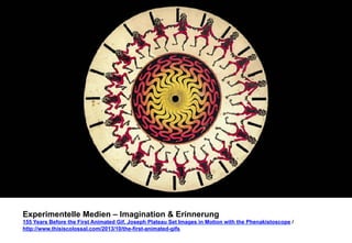 Experimentelle Medien – Imagination & Erinnerung 
155 Years Before the First Animated Gif, Joseph Plateau Set Images in Motion with the Phenakistoscope / 
http://www.thisiscolossal.com/2013/10/the-first-animated-gifs 
 