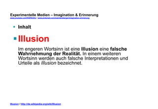 Experimentelle Medien – Imagination & Erinnerung 
www.youtube.com/fhSPACEtv / www.pinterest.com/mwintersberger/imagination-erinnerung 
§ Inhalt 
§ Illusion 
Im engeren Wortsinn ist eine Illusion eine falsche 
Wahrnehmung der Realität. In einem weiteren 
Wortsinn werden auch falsche Interpretationen und 
Urteile als Illusion bezeichnet. 
Illusion / http://de.wikipedia.org/wiki/Illusion 
 
