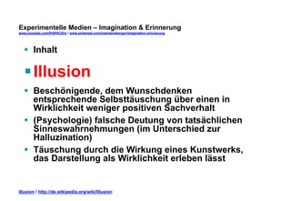 Experimentelle Medien – Imagination & Erinnerung 
www.youtube.com/fhSPACEtv / www.pinterest.com/mwintersberger/imagination-erinnerung 
§ Inhalt 
§ Illusion 
§ Beschönigende, dem Wunschdenken 
entsprechende Selbsttäuschung über einen in 
Wirklichkeit weniger positiven Sachverhalt 
§ (Psychologie) falsche Deutung von tatsächlichen 
Sinneswahrnehmungen (im Unterschied zur 
Halluzination) 
§ Täuschung durch die Wirkung eines Kunstwerks, 
das Darstellung als Wirklichkeit erleben lässt 
Illusion / http://de.wikipedia.org/wiki/Illusion 
 