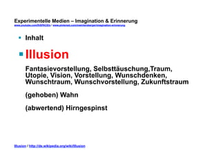 Experimentelle Medien – Imagination & Erinnerung 
www.youtube.com/fhSPACEtv / www.pinterest.com/mwintersberger/imagination-erinnerung 
§ Inhalt 
§ Illusion 
Fantasievorstellung, Selbsttäuschung,Traum, 
Utopie, Vision, Vorstellung, Wunschdenken, 
Wunschtraum, Wunschvorstellung, Zukunftstraum 
(gehoben) Wahn 
(abwertend) Hirngespinst 
Illusion / http://de.wikipedia.org/wiki/Illusion 
 