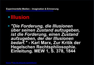 Experimentelle Medien – Imagination & Erinnerung 
www.youtube.com/fhSPACEtv / www.pinterest.com/mwintersberger/imagination-erinnerung 
§ Illusion 
§ "Die Forderung, die Illusionen 
über seinen Zustand aufzugeben, 
ist die Forderung, einen Zustand 
aufzugeben, der der Illusionen 
bedarf." - Karl Marx, Zur Kritik der 
Hegelschen Rechtsphilosophie. 
Einleitung. MEW 1, S. 378, 1844 
Illusion / http://de.wikiquote.org/wiki/Illusion 
 