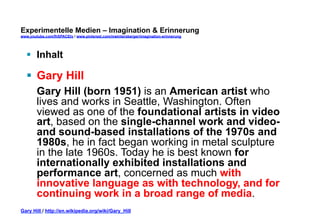 Experimentelle Medien – Imagination & Erinnerung 
www.youtube.com/fhSPACEtv / www.pinterest.com/mwintersberger/imagination-erinnerung 
§ Inhalt 
§ Gary Hill 
Gary Hill (born 1951) is an American artist who 
lives and works in Seattle, Washington. Often 
viewed as one of the foundational artists in video 
art, based on the single-channel work and video-and 
sound-based installations of the 1970s and 
1980s, he in fact began working in metal sculpture 
in the late 1960s. Today he is best known for 
internationally exhibited installations and 
performance art, concerned as much with 
innovative language as with technology, and for 
continuing work in a broad range of media. 
Gary Hill / http://en.wikipedia.org/wiki/Gary_Hill 
 