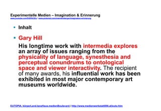Experimentelle Medien – Imagination & Erinnerung 
www.youtube.com/fhSPACEtv / www.pinterest.com/mwintersberger/imagination-erinnerung 
§ Inhalt 
§ Gary Hill 
His longtime work with intermedia explores 
an array of issues ranging from the 
physicality of language, synesthesia and 
perceptual conundrums to ontological 
space and viewer interactivity. The recipient 
of many awards, his influential work has been 
exhibited in most major contemporary art 
museums worldwide. 
EUTOPIA. körperLand.tanzHaus.medienBoulevard / http://www.medienwerkstatt006.at/euto.htm 
 